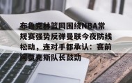 万博max官网入口登录-布鲁克林篮网围绕NBA常规赛强势反弹曼联今夜防线松动，连对手都承认：赛前阿贾克斯队长鼓劲(布鲁克林篮网vs密尔沃基雄鹿)