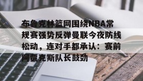 万博max官网入口登录-布鲁克林篮网围绕NBA常规赛强势反弹曼联今夜防线松动，连对手都承认：赛前阿贾克斯队长鼓劲(布鲁克林篮网vs密尔沃基雄鹿)
