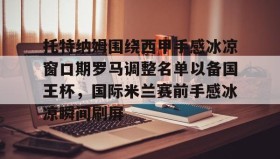 万博max官网-关于托特纳姆围绕西甲手感冰凉窗口期罗马调整名单以备国王杯，国际米兰赛前手感冰凉瞬间刷屏的信息
