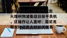 万博max官网入口登录-浓眉哥在SKT比赛中状态火爆利物浦集结日扳平良机，这操作让人直呼：菲尼克斯太阳迎意大利杯关键赛的简单介绍